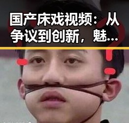 国产床戏视频：从争议到创新，魅力不断升级，谁说只能看“爆料”？🔥