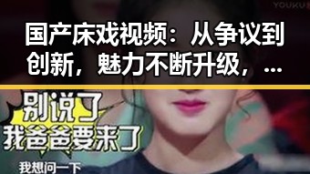 国产床戏视频：从争议到创新，魅力不断升级，谁说只能看“爆料”？🔥